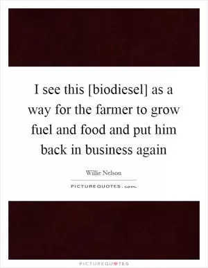 I see this [biodiesel] as a way for the farmer to grow fuel and food and put him back in business again Picture Quote #1