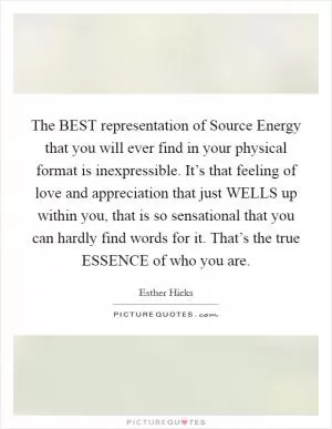 The BEST representation of Source Energy that you will ever find in your physical format is inexpressible. It’s that feeling of love and appreciation that just WELLS up within you, that is so sensational that you can hardly find words for it. That’s the true ESSENCE of who you are Picture Quote #1