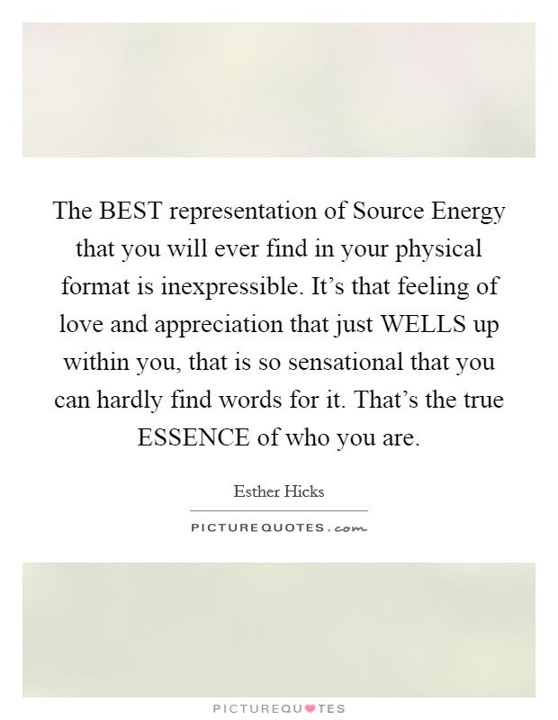 The BEST representation of Source Energy that you will ever find in your physical format is inexpressible. It's that feeling of love and appreciation that just WELLS up within you, that is so sensational that you can hardly find words for it. That's the true ESSENCE of who you are Picture Quote #1