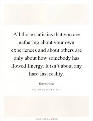 All those statistics that you are gathering about your own experiences and about others are only about how somebody has flowed Energy. It isn’t about any hard fast reality Picture Quote #1