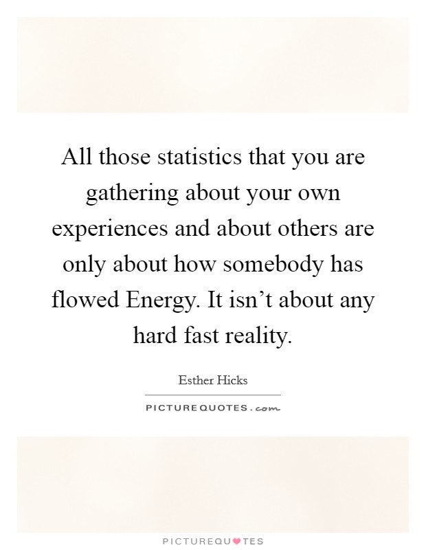 All those statistics that you are gathering about your own experiences and about others are only about how somebody has flowed Energy. It isn't about any hard fast reality Picture Quote #1