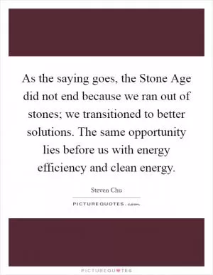As the saying goes, the Stone Age did not end because we ran out of stones; we transitioned to better solutions. The same opportunity lies before us with energy efficiency and clean energy Picture Quote #1