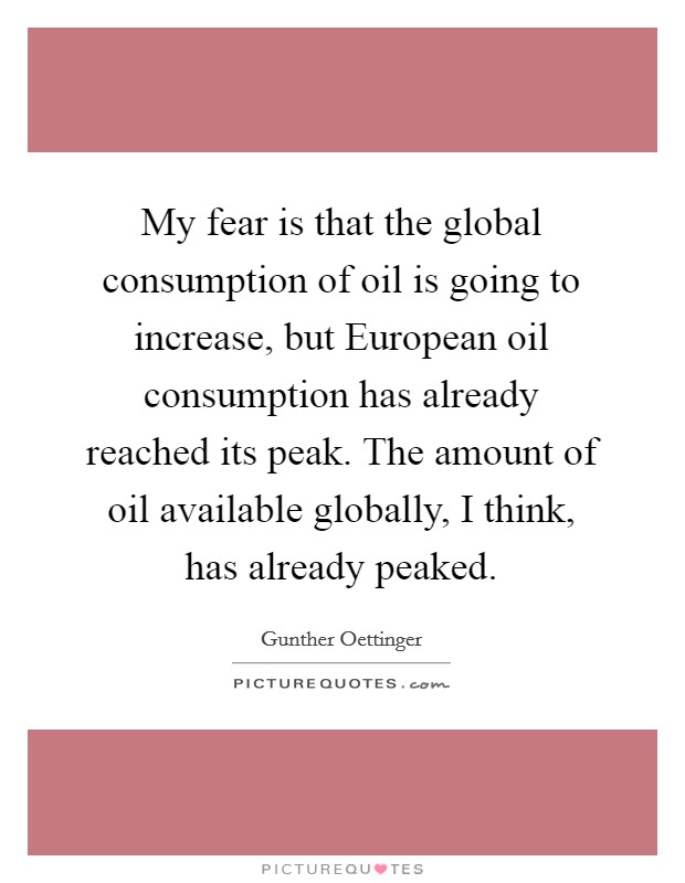 My fear is that the global consumption of oil is going to increase, but European oil consumption has already reached its peak. The amount of oil available globally, I think, has already peaked Picture Quote #1