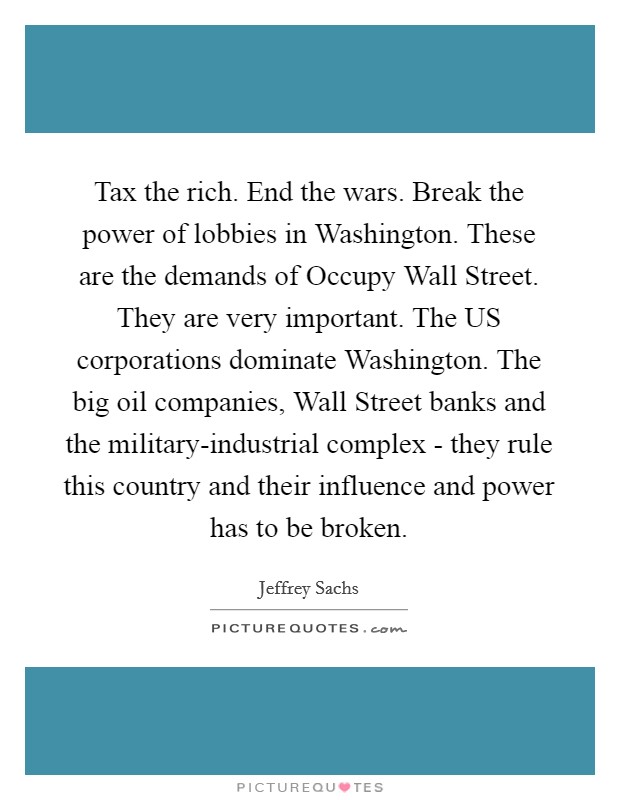 Tax the rich. End the wars. Break the power of lobbies in Washington. These are the demands of Occupy Wall Street. They are very important. The US corporations dominate Washington. The big oil companies, Wall Street banks and the military-industrial complex - they rule this country and their influence and power has to be broken Picture Quote #1