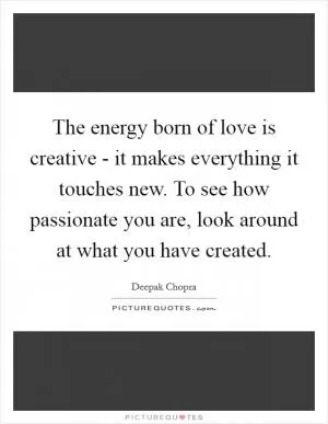 The energy born of love is creative - it makes everything it touches new. To see how passionate you are, look around at what you have created Picture Quote #1