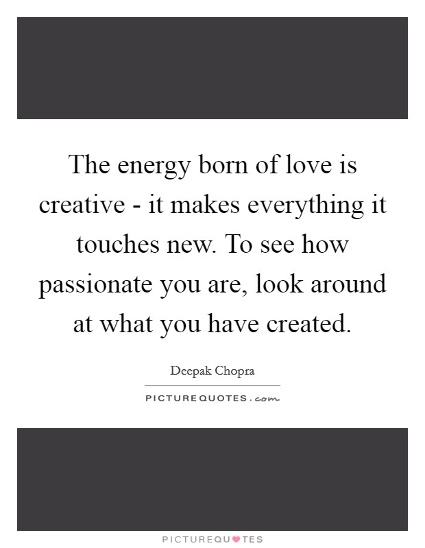 The energy born of love is creative - it makes everything it touches new. To see how passionate you are, look around at what you have created Picture Quote #1