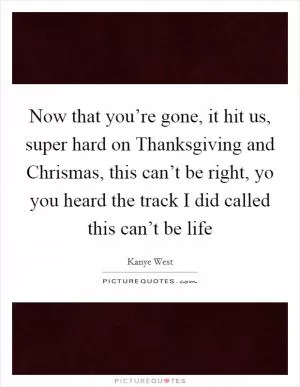 Now that you’re gone, it hit us, super hard on Thanksgiving and Chrismas, this can’t be right, yo you heard the track I did called this can’t be life Picture Quote #1