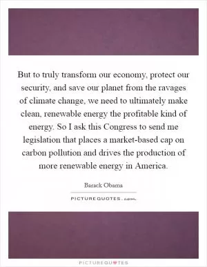 But to truly transform our economy, protect our security, and save our planet from the ravages of climate change, we need to ultimately make clean, renewable energy the profitable kind of energy. So I ask this Congress to send me legislation that places a market-based cap on carbon pollution and drives the production of more renewable energy in America Picture Quote #1