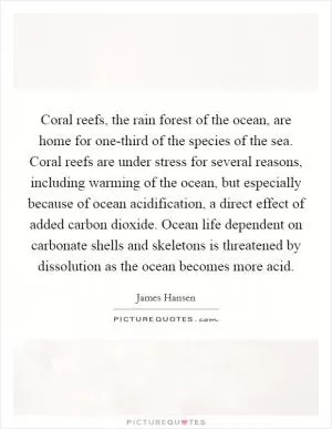 Coral reefs, the rain forest of the ocean, are home for one-third of the species of the sea. Coral reefs are under stress for several reasons, including warming of the ocean, but especially because of ocean acidification, a direct effect of added carbon dioxide. Ocean life dependent on carbonate shells and skeletons is threatened by dissolution as the ocean becomes more acid Picture Quote #1
