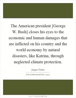 The American president [George W. Bush] closes his eyes to the economic and human damages that are inflicted on his country and the world economy by natural disasters, like Katrina, through neglected climate protection Picture Quote #1
