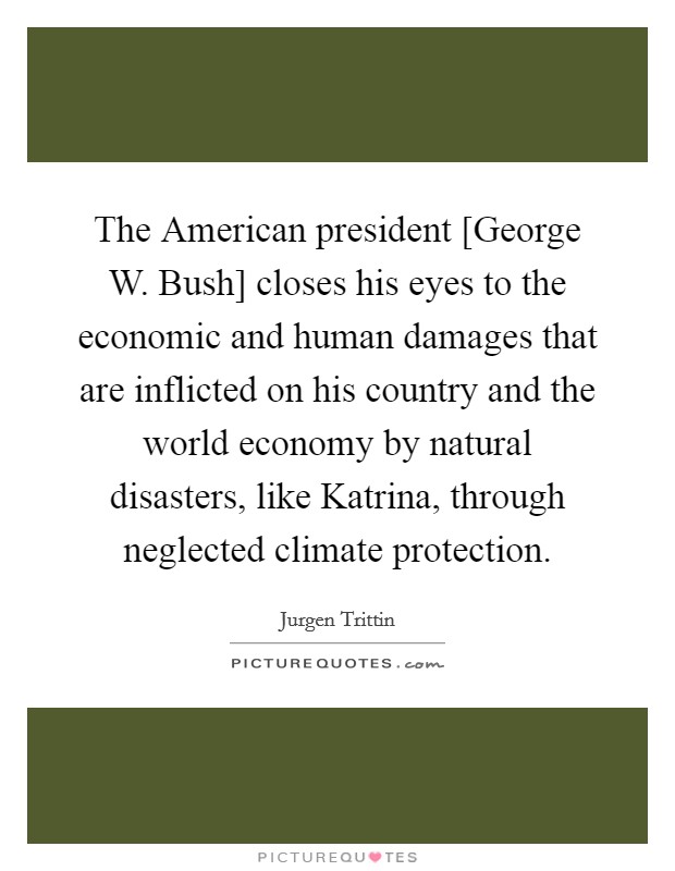 The American president [George W. Bush] closes his eyes to the economic and human damages that are inflicted on his country and the world economy by natural disasters, like Katrina, through neglected climate protection Picture Quote #1
