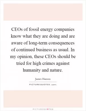 CEOs of fossil energy companies know what they are doing and are aware of long-term consequences of continued business as usual. In my opinion, these CEOs should be tried for high crimes against humanity and nature Picture Quote #1