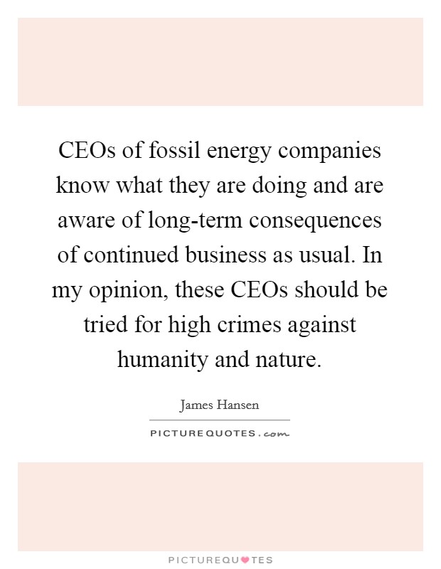 CEOs of fossil energy companies know what they are doing and are aware of long-term consequences of continued business as usual. In my opinion, these CEOs should be tried for high crimes against humanity and nature Picture Quote #1