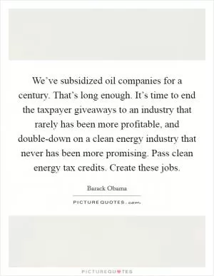 We’ve subsidized oil companies for a century. That’s long enough. It’s time to end the taxpayer giveaways to an industry that rarely has been more profitable, and double-down on a clean energy industry that never has been more promising. Pass clean energy tax credits. Create these jobs Picture Quote #1