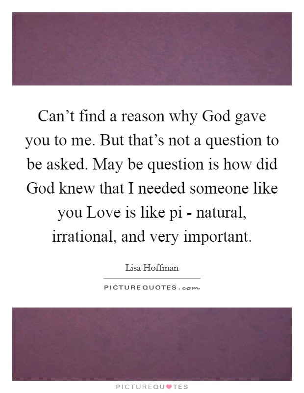 Can't find a reason why God gave you to me. But that's not a question to be asked. May be question is how did God knew that I needed someone like you Love is like pi - natural, irrational, and very important Picture Quote #1