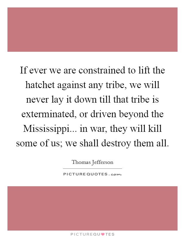 If ever we are constrained to lift the hatchet against any tribe, we will never lay it down till that tribe is exterminated, or driven beyond the Mississippi... in war, they will kill some of us; we shall destroy them all Picture Quote #1