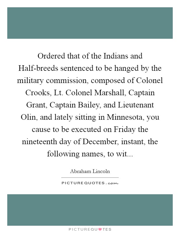 Ordered that of the Indians and Half-breeds sentenced to be hanged by the military commission, composed of Colonel Crooks, Lt. Colonel Marshall, Captain Grant, Captain Bailey, and Lieutenant Olin, and lately sitting in Minnesota, you cause to be executed on Friday the nineteenth day of December, instant, the following names, to wit Picture Quote #1