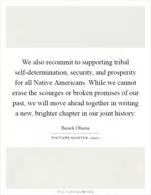 We also recommit to supporting tribal self-determination, security, and prosperity for all Native Americans. While we cannot erase the scourges or broken promises of our past, we will move ahead together in writing a new, brighter chapter in our joint history Picture Quote #1