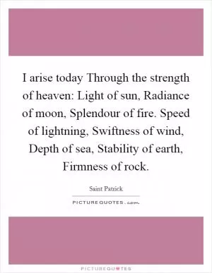 I arise today Through the strength of heaven: Light of sun, Radiance of moon, Splendour of fire. Speed of lightning, Swiftness of wind, Depth of sea, Stability of earth, Firmness of rock Picture Quote #1