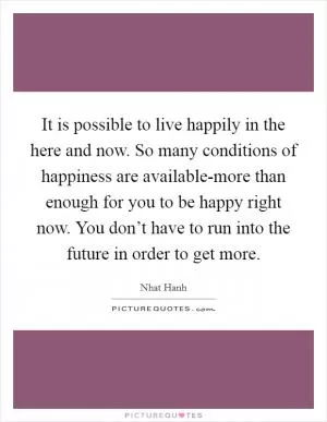 It is possible to live happily in the here and now. So many conditions of happiness are available-more than enough for you to be happy right now. You don’t have to run into the future in order to get more Picture Quote #1
