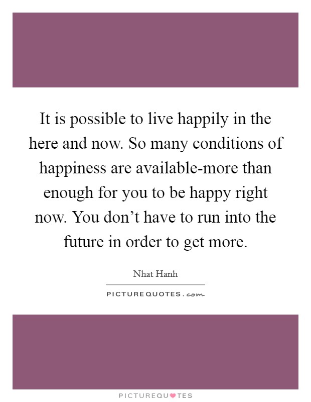 It is possible to live happily in the here and now. So many conditions of happiness are available-more than enough for you to be happy right now. You don't have to run into the future in order to get more Picture Quote #1