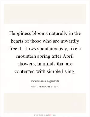 Happiness blooms naturally in the hearts of those who are inwardly free. It flows spontaneously, like a mountain spring after April showers, in minds that are contented with simple living Picture Quote #1