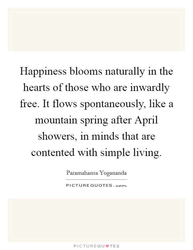 Happiness blooms naturally in the hearts of those who are inwardly free. It flows spontaneously, like a mountain spring after April showers, in minds that are contented with simple living Picture Quote #1