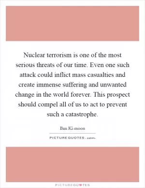 Nuclear terrorism is one of the most serious threats of our time. Even one such attack could inflict mass casualties and create immense suffering and unwanted change in the world forever. This prospect should compel all of us to act to prevent such a catastrophe Picture Quote #1