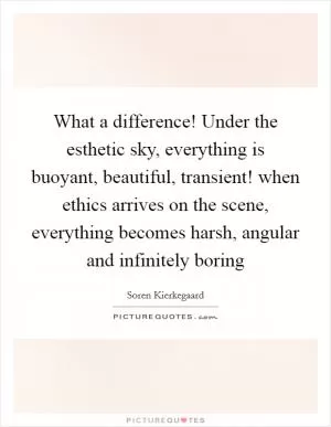 What a difference! Under the esthetic sky, everything is buoyant, beautiful, transient! when ethics arrives on the scene, everything becomes harsh, angular and infinitely boring Picture Quote #1