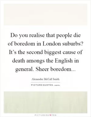 Do you realise that people die of boredom in London suburbs? It’s the second biggest cause of death amongs the English in general. Sheer boredom Picture Quote #1
