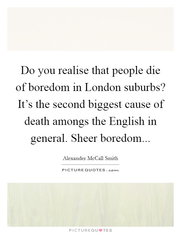 Do you realise that people die of boredom in London suburbs? It's the second biggest cause of death amongs the English in general. Sheer boredom Picture Quote #1