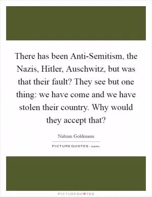 There has been Anti-Semitism, the Nazis, Hitler, Auschwitz, but was that their fault? They see but one thing: we have come and we have stolen their country. Why would they accept that? Picture Quote #1