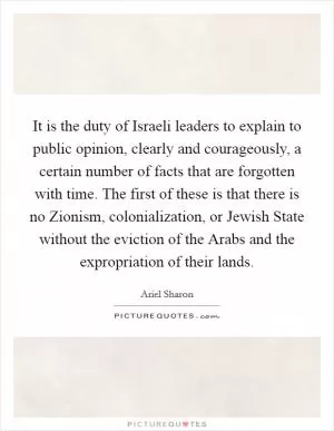 It is the duty of Israeli leaders to explain to public opinion, clearly and courageously, a certain number of facts that are forgotten with time. The first of these is that there is no Zionism, colonialization, or Jewish State without the eviction of the Arabs and the expropriation of their lands Picture Quote #1