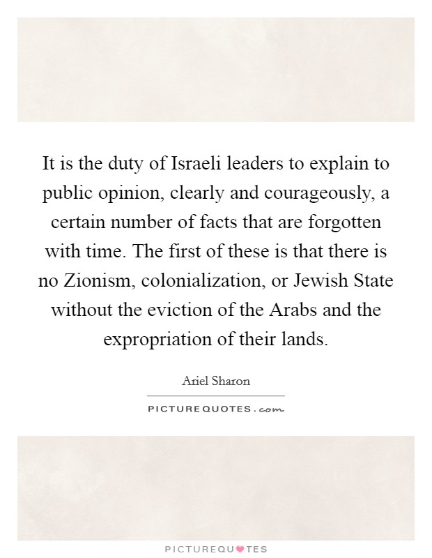 It is the duty of Israeli leaders to explain to public opinion, clearly and courageously, a certain number of facts that are forgotten with time. The first of these is that there is no Zionism, colonialization, or Jewish State without the eviction of the Arabs and the expropriation of their lands Picture Quote #1