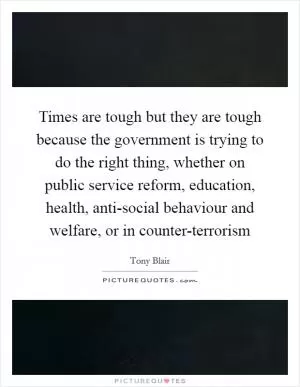 Times are tough but they are tough because the government is trying to do the right thing, whether on public service reform, education, health, anti-social behaviour and welfare, or in counter-terrorism Picture Quote #1