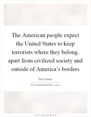 The American people expect the United States to keep terrorists where they belong, apart from civilized society and outside of America’s borders Picture Quote #1