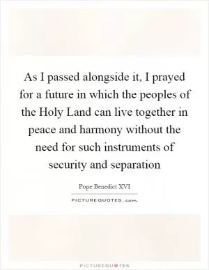 As I passed alongside it, I prayed for a future in which the peoples of the Holy Land can live together in peace and harmony without the need for such instruments of security and separation Picture Quote #1