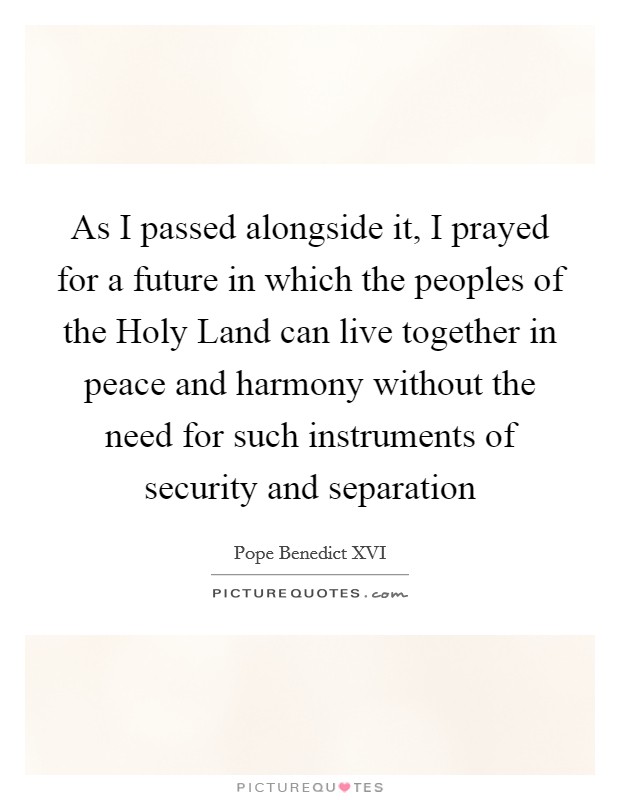As I passed alongside it, I prayed for a future in which the peoples of the Holy Land can live together in peace and harmony without the need for such instruments of security and separation Picture Quote #1