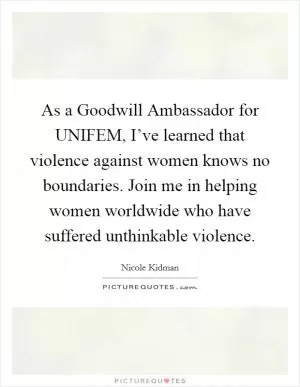 As a Goodwill Ambassador for UNIFEM, I’ve learned that violence against women knows no boundaries. Join me in helping women worldwide who have suffered unthinkable violence Picture Quote #1