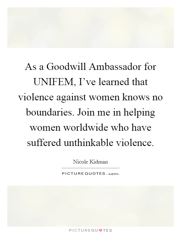 As a Goodwill Ambassador for UNIFEM, I've learned that violence against women knows no boundaries. Join me in helping women worldwide who have suffered unthinkable violence Picture Quote #1
