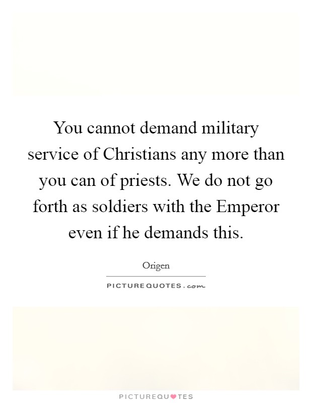 You cannot demand military service of Christians any more than you can of priests. We do not go forth as soldiers with the Emperor even if he demands this Picture Quote #1