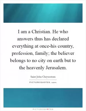 I am a Christian. He who answers thus has declared everything at once-his country, profession, family; the believer belongs to no city on earth but to the heavenly Jerusalem Picture Quote #1
