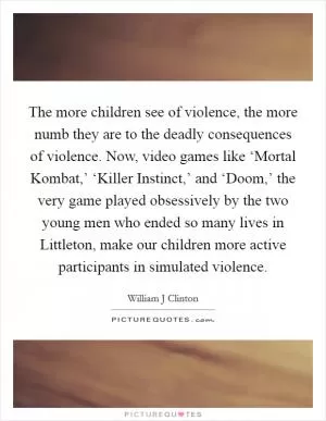 The more children see of violence, the more numb they are to the deadly consequences of violence. Now, video games like ‘Mortal Kombat,’ ‘Killer Instinct,’ and ‘Doom,’ the very game played obsessively by the two young men who ended so many lives in Littleton, make our children more active participants in simulated violence Picture Quote #1