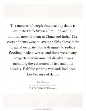 The number of people displaced by dams is estimated at between 40 million and 80 million, most of them in China and India. The costs of dams were on average 50% above their original estimate. Some designed to reduce flooding made it worse, and there were many unexpected environmental disadvantages, including the extinction of fish and bird species. Half the world’s wetlands had been lost because of dams Picture Quote #1
