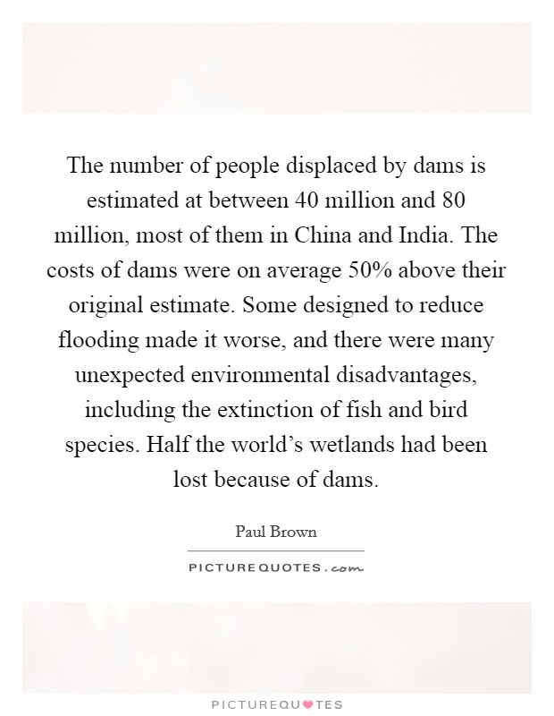 The number of people displaced by dams is estimated at between 40 million and 80 million, most of them in China and India. The costs of dams were on average 50% above their original estimate. Some designed to reduce flooding made it worse, and there were many unexpected environmental disadvantages, including the extinction of fish and bird species. Half the world's wetlands had been lost because of dams Picture Quote #1