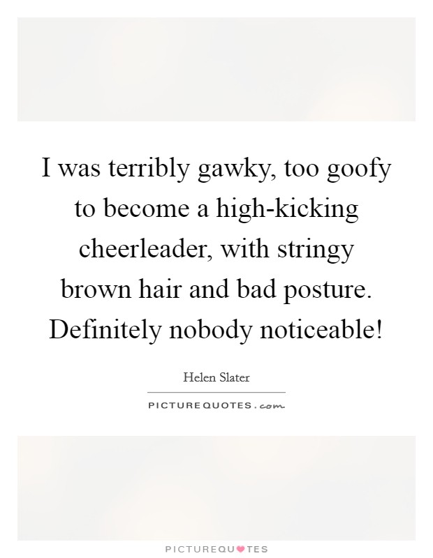 I was terribly gawky, too goofy to become a high-kicking cheerleader, with stringy brown hair and bad posture. Definitely nobody noticeable! Picture Quote #1