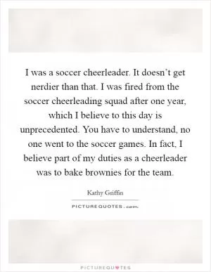 I was a soccer cheerleader. It doesn’t get nerdier than that. I was fired from the soccer cheerleading squad after one year, which I believe to this day is unprecedented. You have to understand, no one went to the soccer games. In fact, I believe part of my duties as a cheerleader was to bake brownies for the team Picture Quote #1