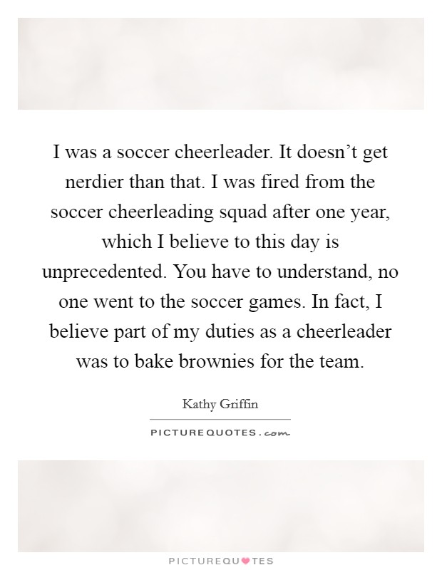 I was a soccer cheerleader. It doesn't get nerdier than that. I was fired from the soccer cheerleading squad after one year, which I believe to this day is unprecedented. You have to understand, no one went to the soccer games. In fact, I believe part of my duties as a cheerleader was to bake brownies for the team Picture Quote #1