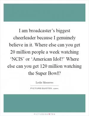 I am broadcaster’s biggest cheerleader because I genuinely believe in it. Where else can you get 20 million people a week watching ‘NCIS’ or ‘American Idol?’ Where else can you get 120 million watching the Super Bowl? Picture Quote #1
