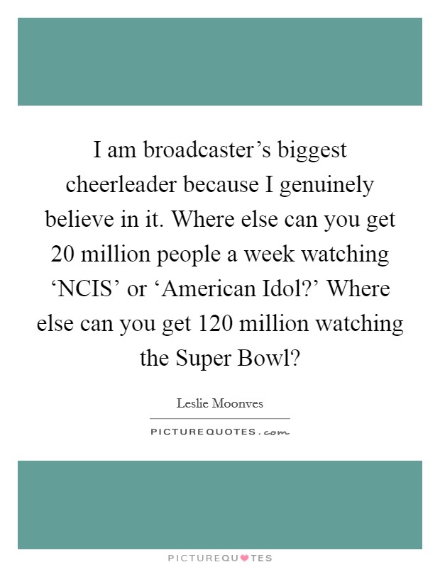 I am broadcaster's biggest cheerleader because I genuinely believe in it. Where else can you get 20 million people a week watching ‘NCIS' or ‘American Idol?' Where else can you get 120 million watching the Super Bowl? Picture Quote #1